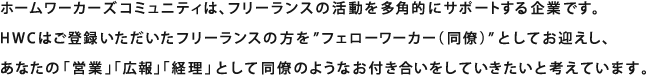 ホームワーカーズコミュニティは、フリーランスの活動を多角的にサポートする企業です。HWCはご登録いただいたフリーランスの方を”フェローワーカー（同僚）”としてお迎えし、あなたの「営業」「広報」「経理」として同僚のようなお付き合いをしていきたいと考えています。